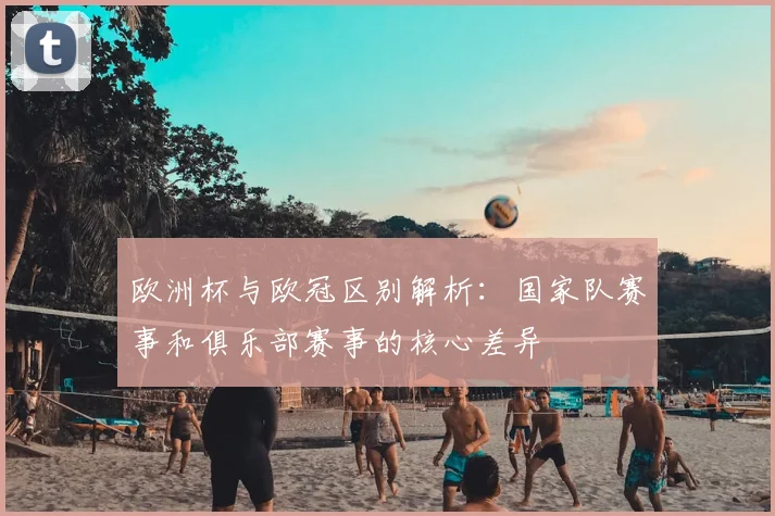 欧洲杯与欧冠区别解析:国家队赛事和俱乐部赛事的核心差异