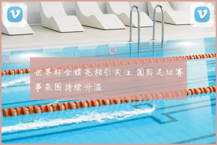 世界杯会旗亮相引关注 国际足坛赛事氛围持续升温