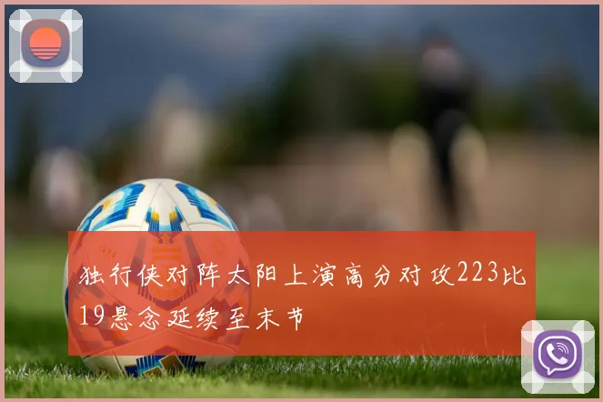 独行侠对阵太阳上演高分对攻223比19悬念延续至末节